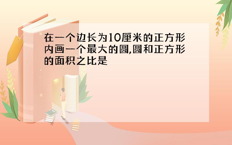 在一个边长为10厘米的正方形内画一个最大的圆,圆和正方形的面积之比是