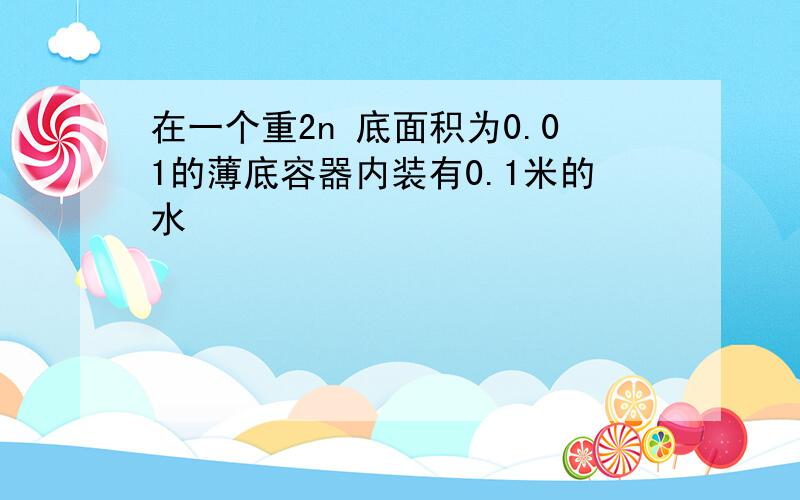 在一个重2n 底面积为0.01的薄底容器内装有0.1米的水