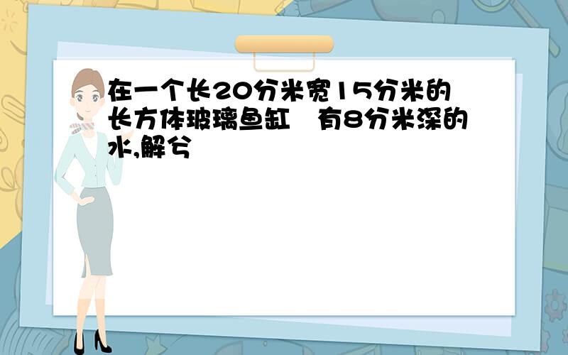 在一个长20分米宽15分米的长方体玻璃鱼缸內有8分米深的水,解兮