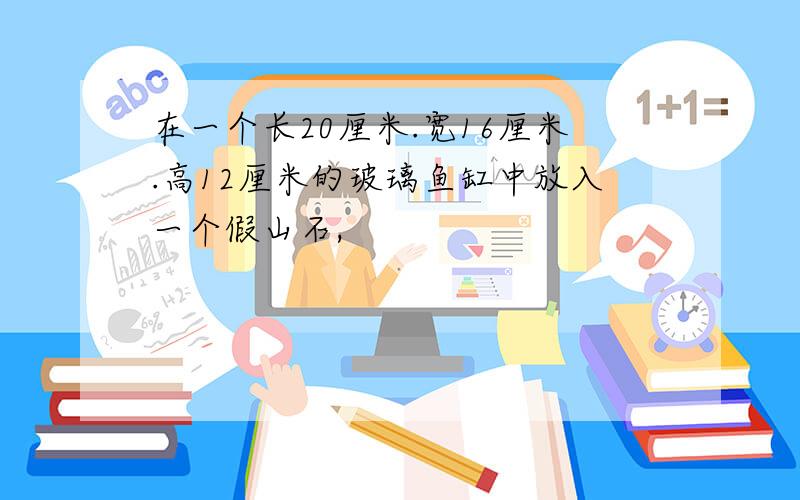 在一个长20厘米.宽16厘米.高12厘米的玻璃鱼缸中放入一个假山石,