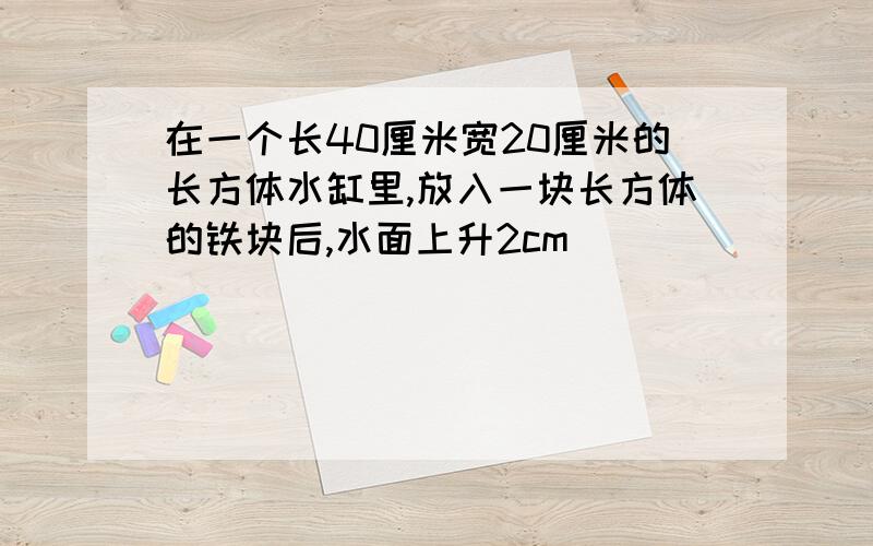 在一个长40厘米宽20厘米的长方体水缸里,放入一块长方体的铁块后,水面上升2cm