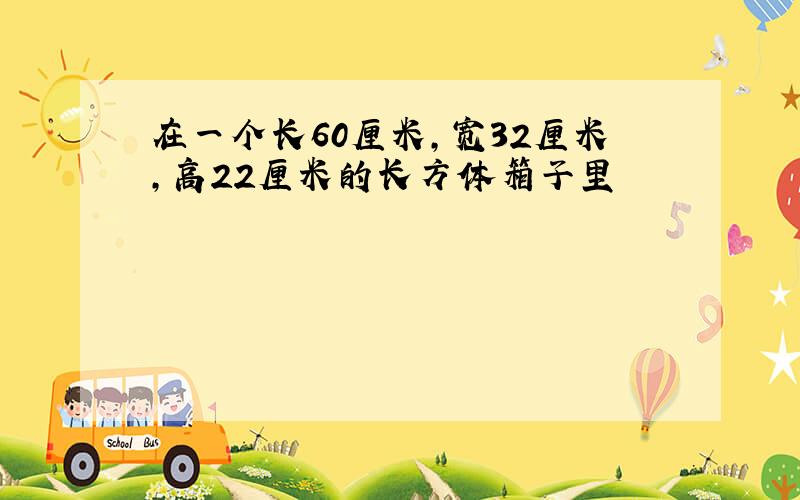 在一个长60厘米,宽32厘米,高22厘米的长方体箱子里