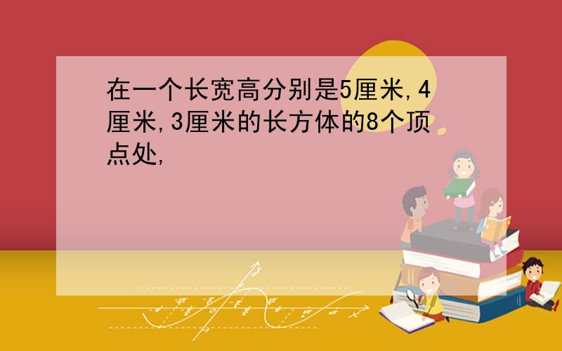 在一个长宽高分别是5厘米,4厘米,3厘米的长方体的8个顶点处,