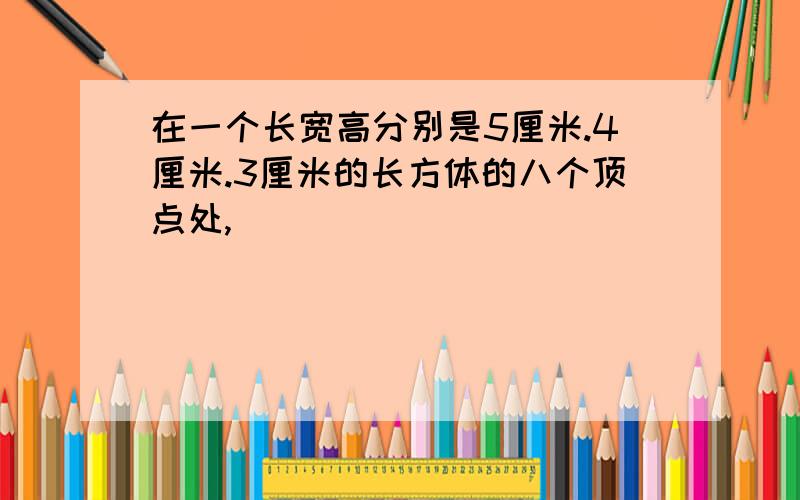 在一个长宽高分别是5厘米.4厘米.3厘米的长方体的八个顶点处,