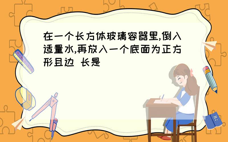 在一个长方体玻璃容器里,倒入适量水,再放入一个底面为正方形且边 长是