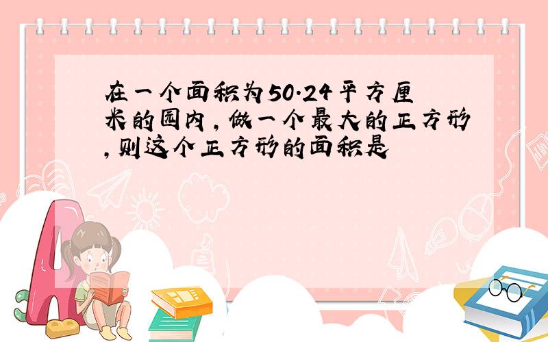 在一个面积为50.24平方厘米的园内,做一个最大的正方形,则这个正方形的面积是