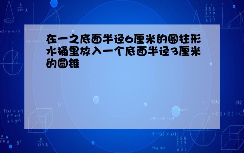 在一之底面半径6厘米的圆柱形水桶里放入一个底面半径3厘米的圆锥