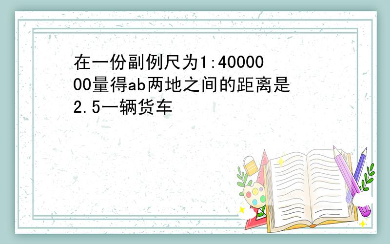 在一份副例尺为1:4000000量得ab两地之间的距离是2.5一辆货车