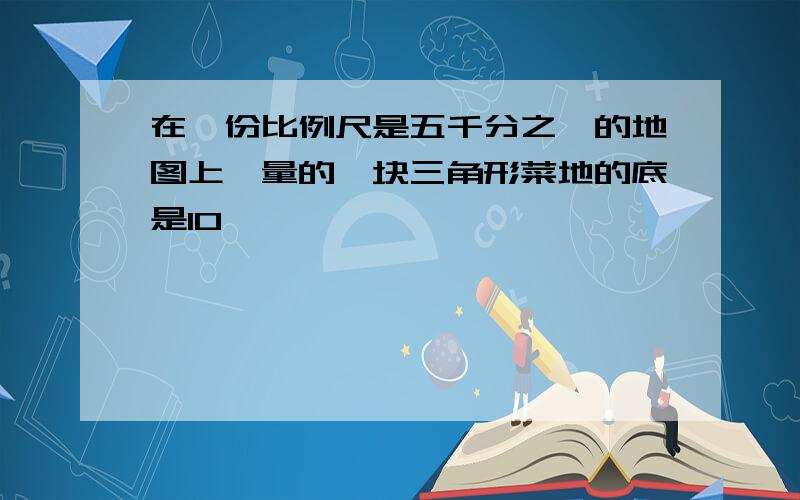 在一份比例尺是五千分之一的地图上,量的一块三角形菜地的底是10