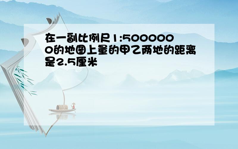 在一副比例尺1:5000000的地图上量的甲乙两地的距离是2.5厘米