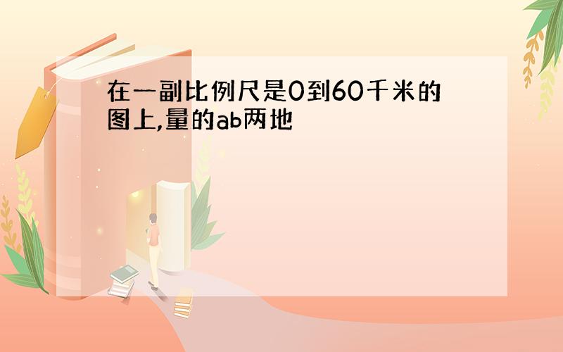 在一副比例尺是0到60千米的图上,量的ab两地