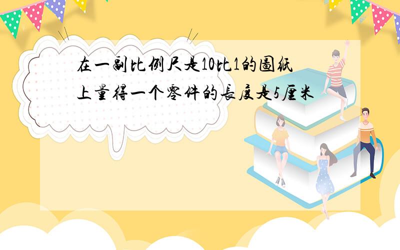 在一副比例尺是10比1的图纸上量得一个零件的长度是5厘米