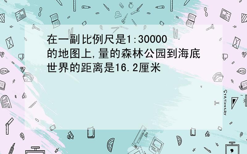 在一副比例尺是1:30000的地图上,量的森林公园到海底世界的距离是16.2厘米