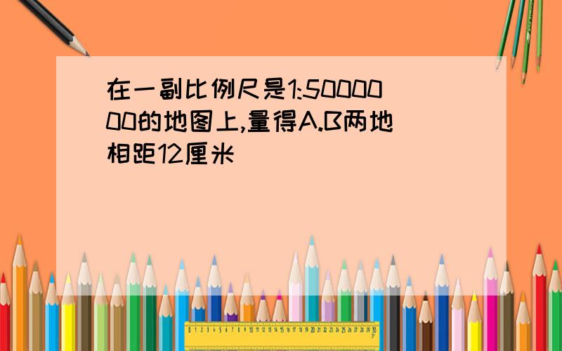 在一副比例尺是1:5000000的地图上,量得A.B两地相距12厘米