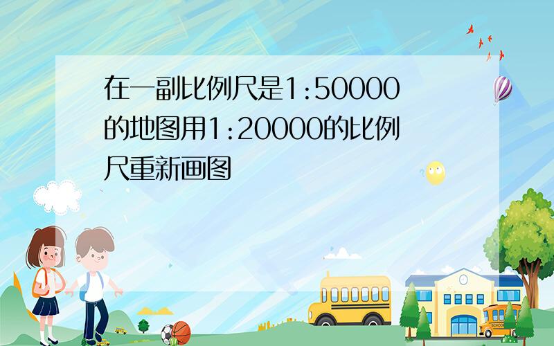 在一副比例尺是1:50000的地图用1:20000的比例尺重新画图