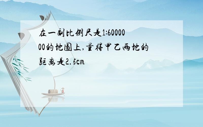 在一副比例尺是1:6000000的地图上,量得甲乙两地的距离是2.5cm