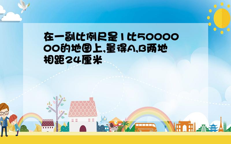 在一副比例尺是1比5000000的地图上,量得A,B两地相距24厘米