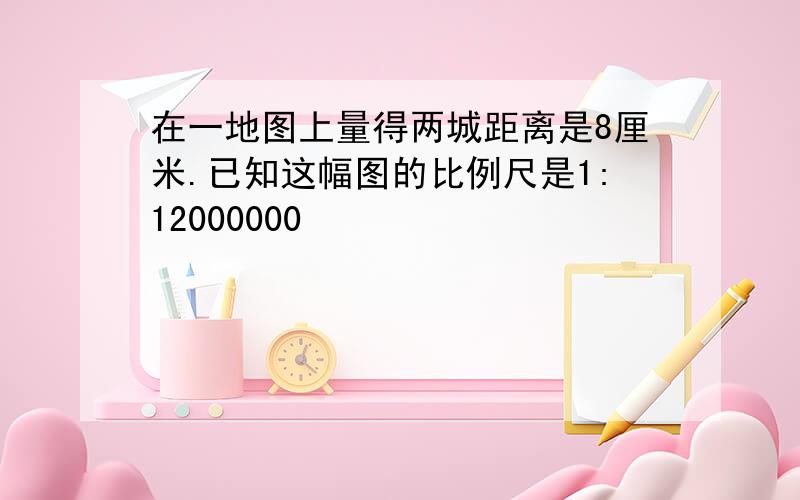 在一地图上量得两城距离是8厘米.已知这幅图的比例尺是1:12000000