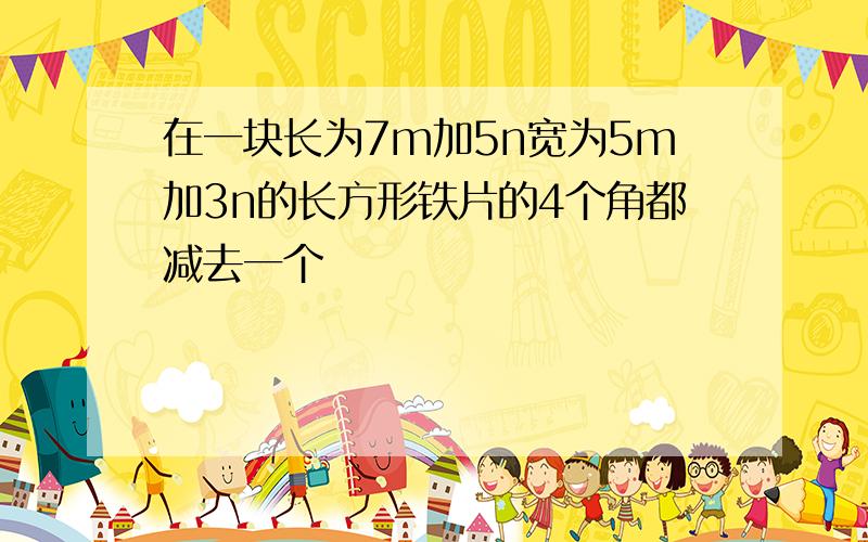 在一块长为7m加5n宽为5m加3n的长方形铁片的4个角都减去一个