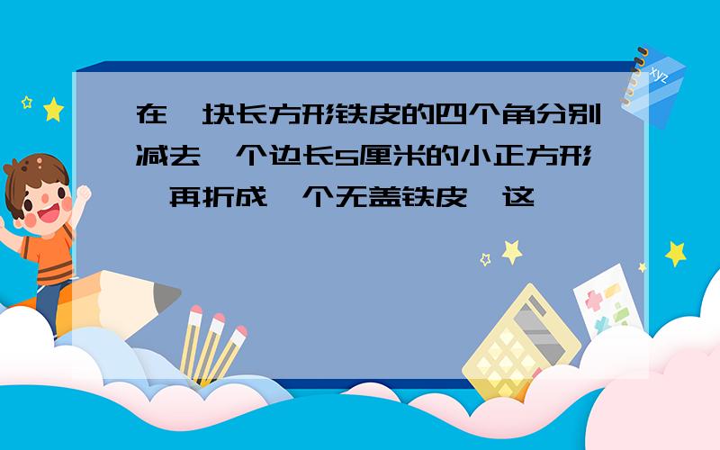 在一块长方形铁皮的四个角分别减去一个边长5厘米的小正方形,再折成一个无盖铁皮,这