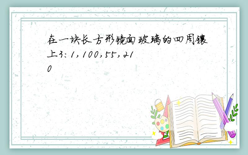 在一块长方形镜面玻璃的四周镶上3:1,100,55,210