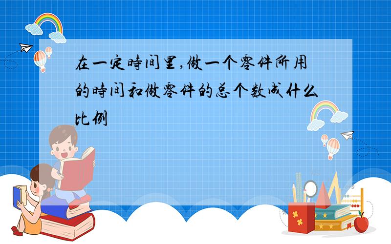 在一定时间里,做一个零件所用的时间和做零件的总个数成什么比例