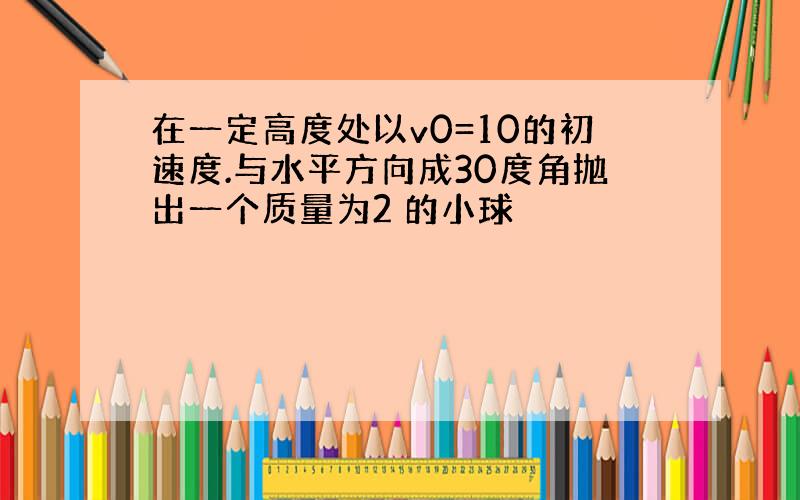 在一定高度处以v0=10的初速度.与水平方向成30度角抛出一个质量为2 的小球