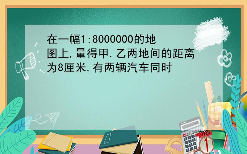 在一幅1:8000000的地图上,量得甲.乙两地间的距离为8厘米,有两辆汽车同时