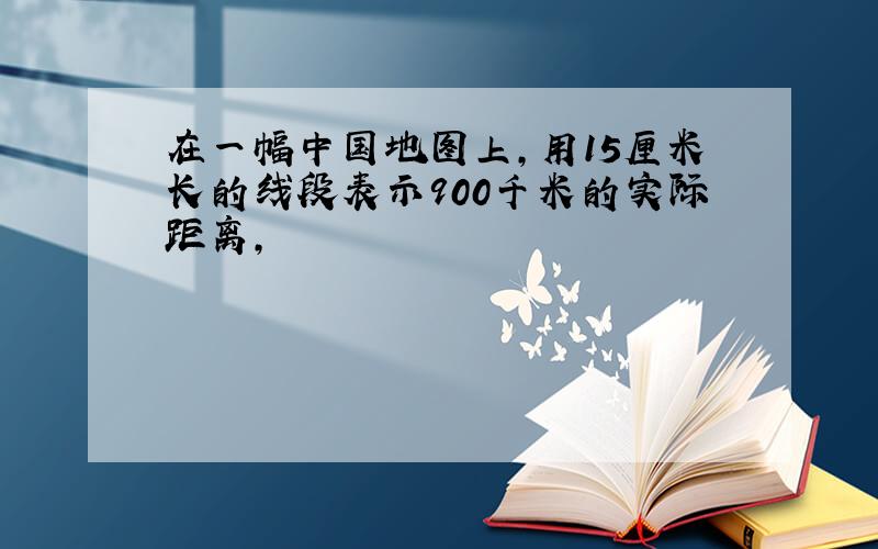 在一幅中国地图上,用15厘米长的线段表示900千米的实际距离,