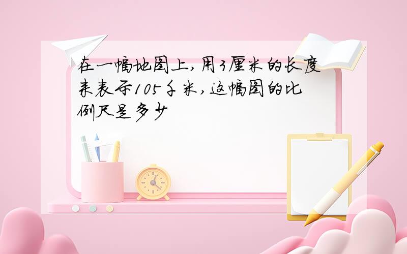 在一幅地图上,用3厘米的长度来表示105千米,这幅图的比例尺是多少