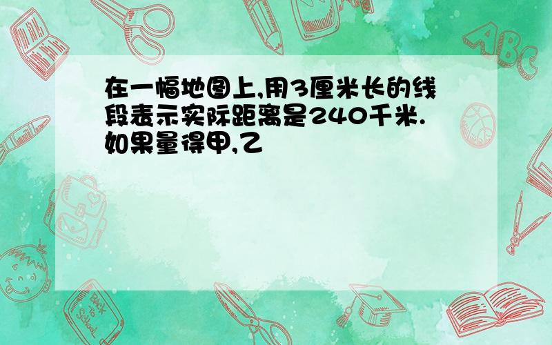 在一幅地图上,用3厘米长的线段表示实际距离是240千米.如果量得甲,乙