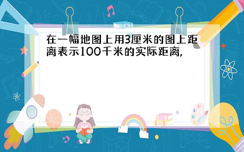 在一幅地图上用3厘米的图上距离表示100千米的实际距离,