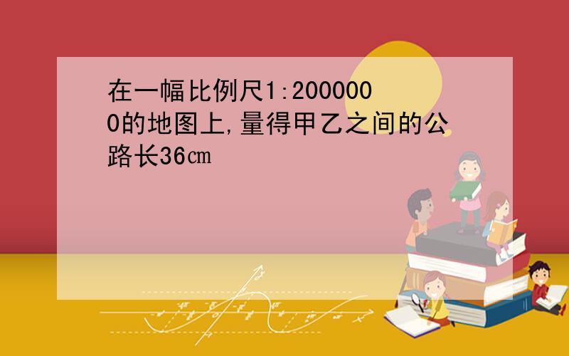 在一幅比例尺1:2000000的地图上,量得甲乙之间的公路长36㎝