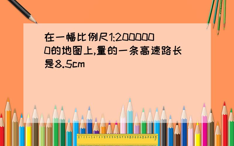 在一幅比例尺1:2000000的地图上,量的一条高速路长是8.5cm