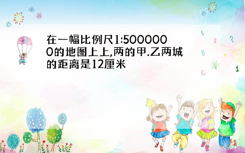 在一幅比例尺1:5000000的地图上上,两的甲.乙两城的距离是12厘米