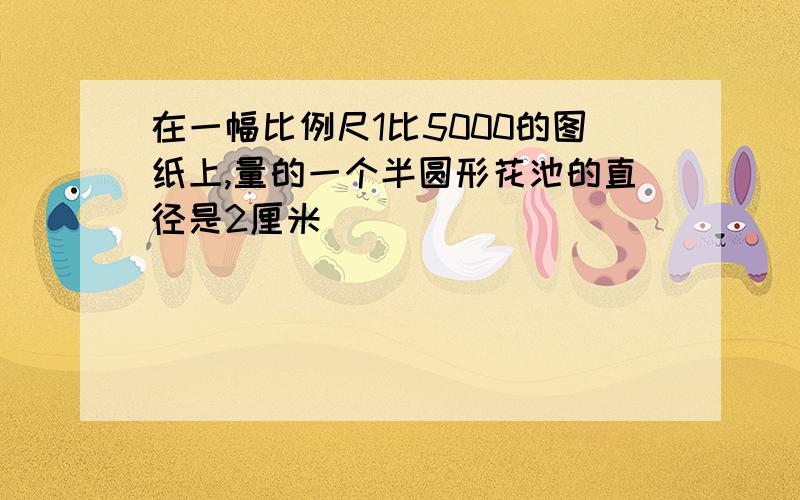 在一幅比例尺1比5000的图纸上,量的一个半圆形花池的直径是2厘米