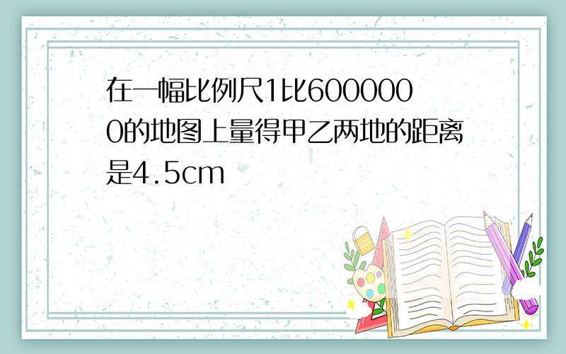 在一幅比例尺1比6000000的地图上量得甲乙两地的距离是4.5cm