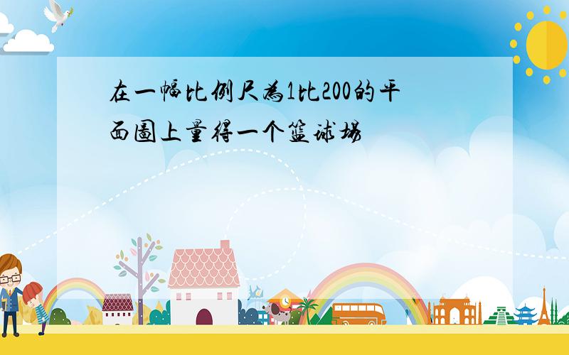 在一幅比例尺为1比200的平面图上量得一个篮球场