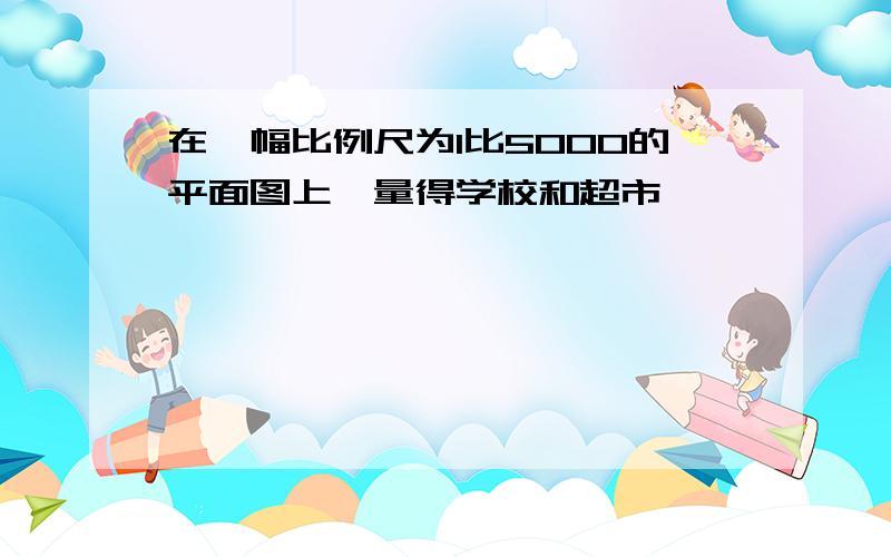 在一幅比例尺为1比5000的平面图上,量得学校和超市