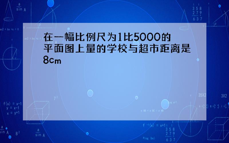 在一幅比例尺为1比5000的平面图上量的学校与超市距离是8cm