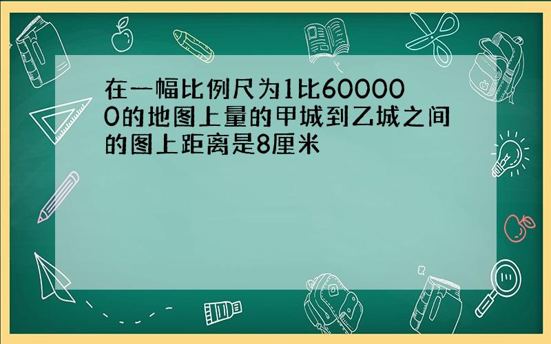 在一幅比例尺为1比600000的地图上量的甲城到乙城之间的图上距离是8厘米