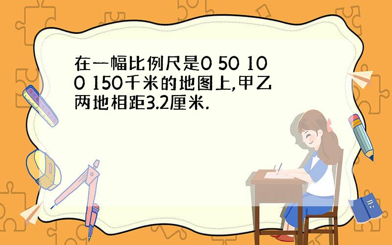 在一幅比例尺是0 50 100 150千米的地图上,甲乙两地相距3.2厘米.