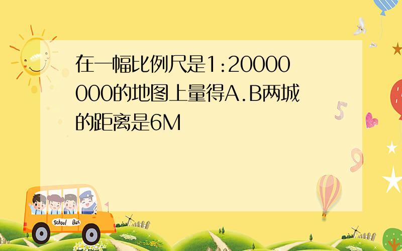 在一幅比例尺是1:20000000的地图上量得A.B两城的距离是6M