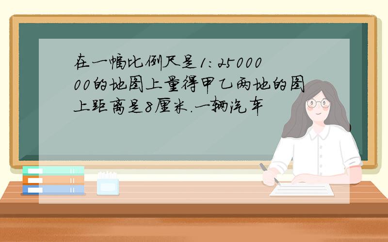 在一幅比例尺是1:2500000的地图上量得甲乙两地的图上距离是8厘米.一辆汽车