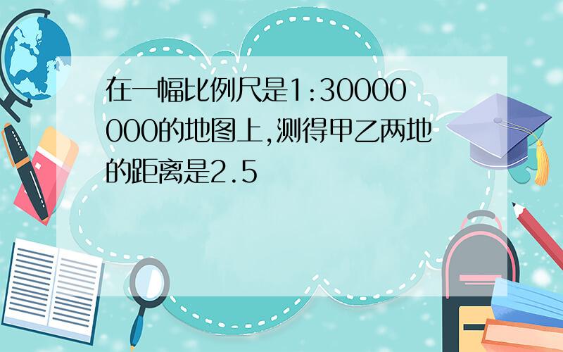 在一幅比例尺是1:30000000的地图上,测得甲乙两地的距离是2.5