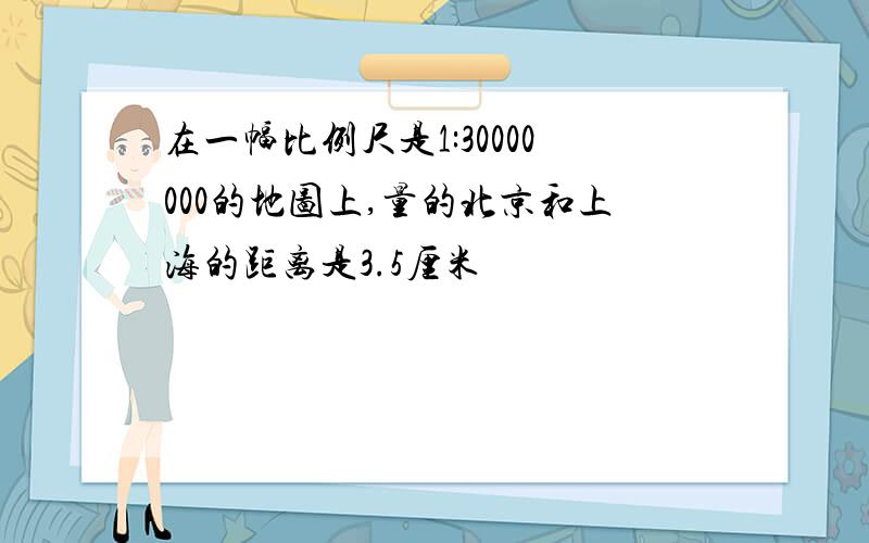 在一幅比例尺是1:30000000的地图上,量的北京和上海的距离是3.5厘米