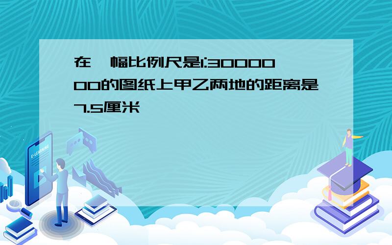 在一幅比例尺是1:3000000的图纸上甲乙两地的距离是7.5厘米