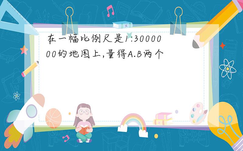 在一幅比例尺是1:3000000的地图上,量得A.B两个