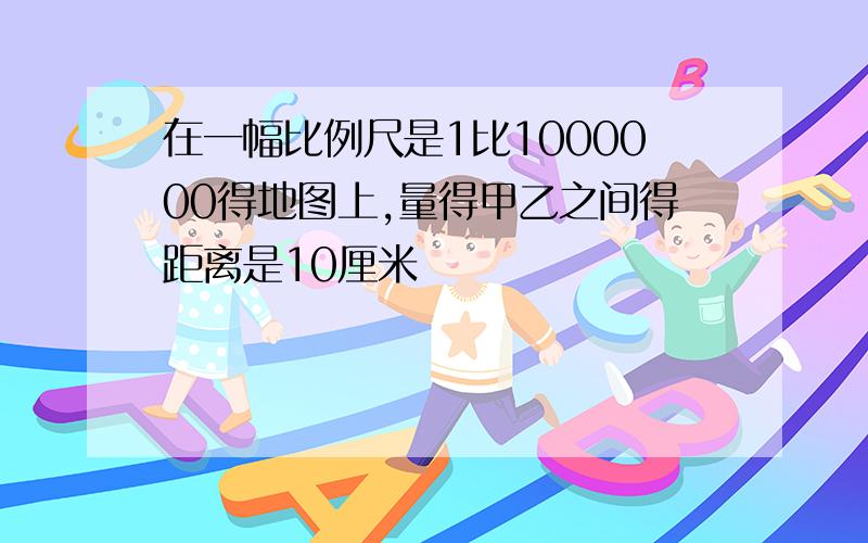 在一幅比例尺是1比1000000得地图上,量得甲乙之间得距离是10厘米