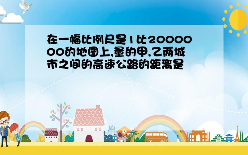 在一幅比例尺是1比2000000的地图上,量的甲,乙两城市之间的高速公路的距离是